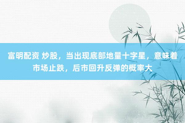 富明配资 炒股，当出现底部地量十字星，意味着市场止跌，后市回升反弹的概率大