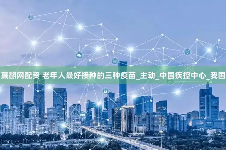 赢翻网配资 老年人最好接种的三种疫苗_主动_中国疾控中心_我国