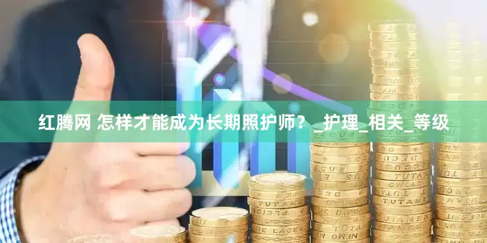 红腾网 怎样才能成为长期照护师？_护理_相关_等级