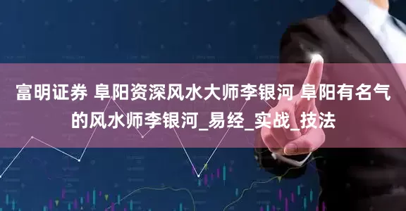 富明证券 阜阳资深风水大师李银河 阜阳有名气的风水师李银河_易经_实战_技法