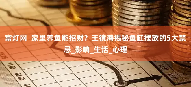 富灯网  家里养鱼能招财？王镜海揭秘鱼缸摆放的5大禁忌_影响_生活_心理