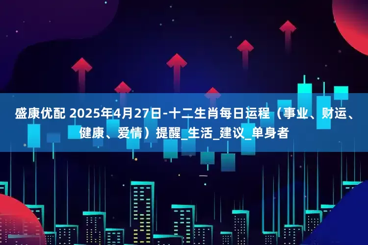 盛康优配 2025年4月27日-十二生肖每日运程（事业、财运、健康、爱情）提醒_生活_建议_单身者