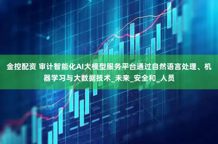 金控配资 审计智能化AI大模型服务平台通过自然语言处理、机器学习与大数据技术_未来_安全和_人员