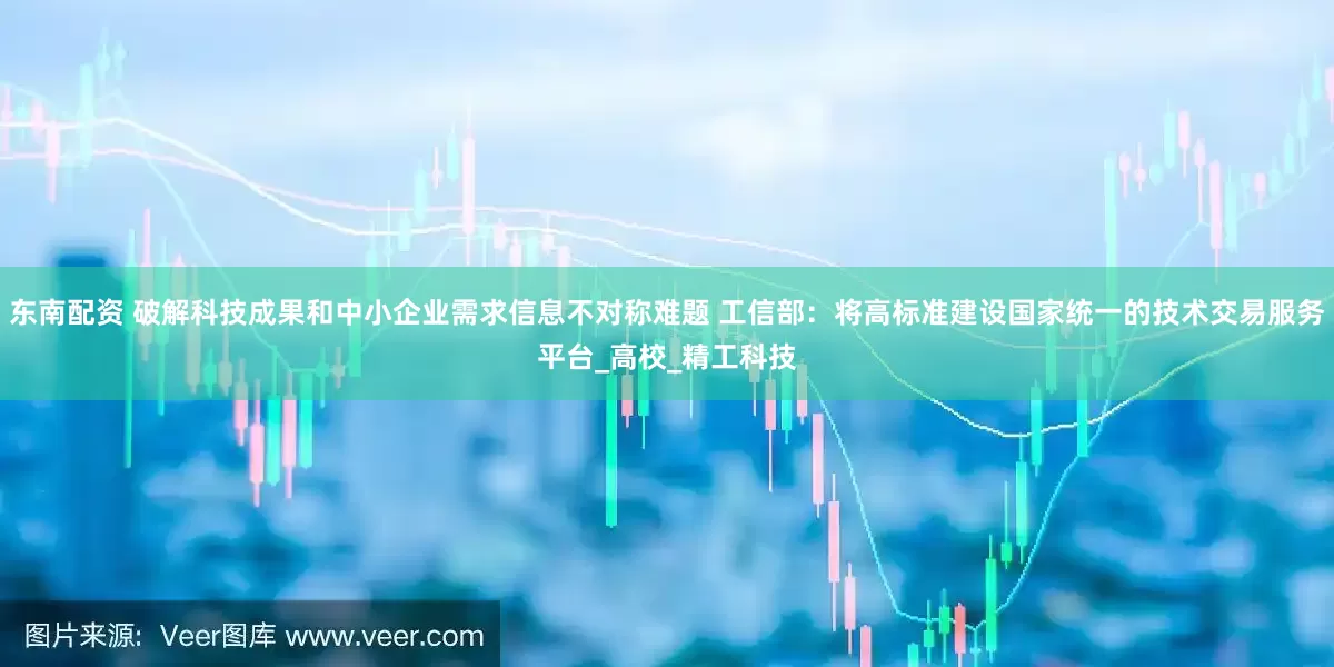 东南配资 破解科技成果和中小企业需求信息不对称难题 工信部：将高标准建设国家统一的技术交易服务平台_高校_精工科技