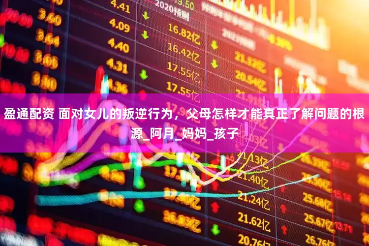盈通配资 面对女儿的叛逆行为，父母怎样才能真正了解问题的根源_阿月_妈妈_孩子
