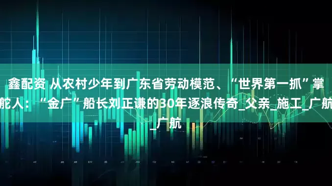 鑫配资 从农村少年到广东省劳动模范、“世界第一抓”掌舵人：“金广”船长刘正谦的30年逐浪传奇_父亲_施工_广航