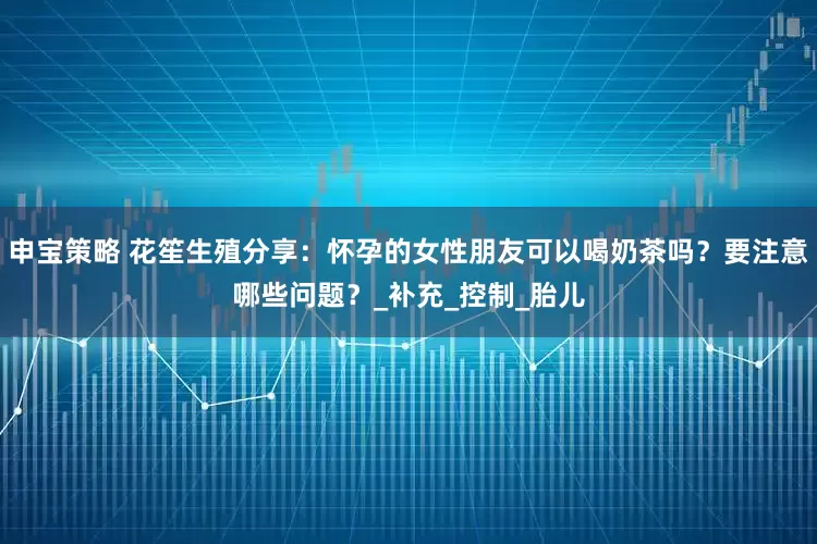 申宝策略 花笙生殖分享：怀孕的女性朋友可以喝奶茶吗？要注意哪些问题？_补充_控制_胎儿