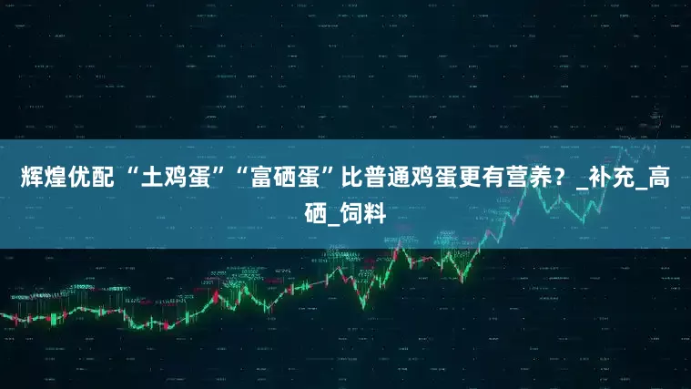 辉煌优配 “土鸡蛋”“富硒蛋”比普通鸡蛋更有营养？_补充_高硒_饲料