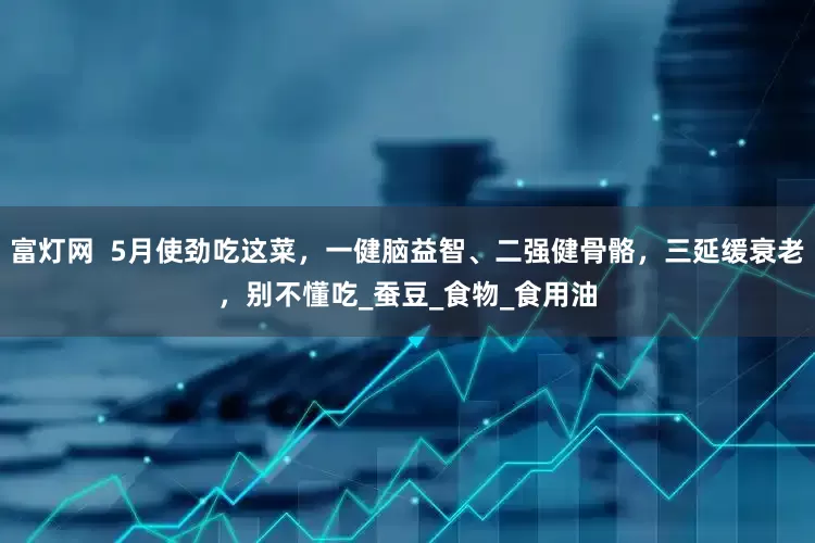 富灯网  5月使劲吃这菜，一健脑益智、二强健骨骼，三延缓衰老，别不懂吃_蚕豆_食物_食用油