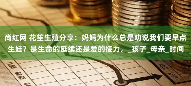 尚红网 花笙生殖分享：妈妈为什么总是劝说我们要早点生娃？是生命的延续还是爱的接力。_孩子_母亲_时间