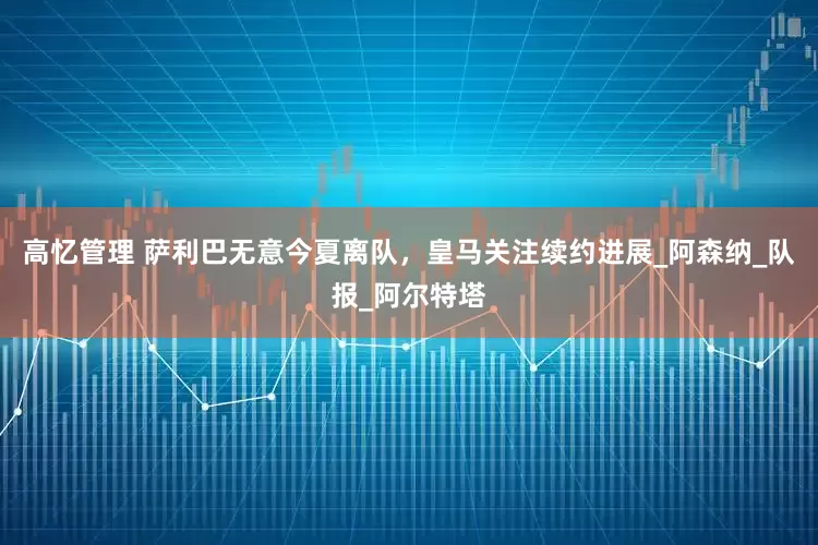 高忆管理 萨利巴无意今夏离队，皇马关注续约进展_阿森纳_队报_阿尔特塔