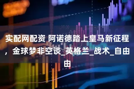 实配网配资 阿诺德踏上皇马新征程，金球梦非空谈_英格兰_战术_自由