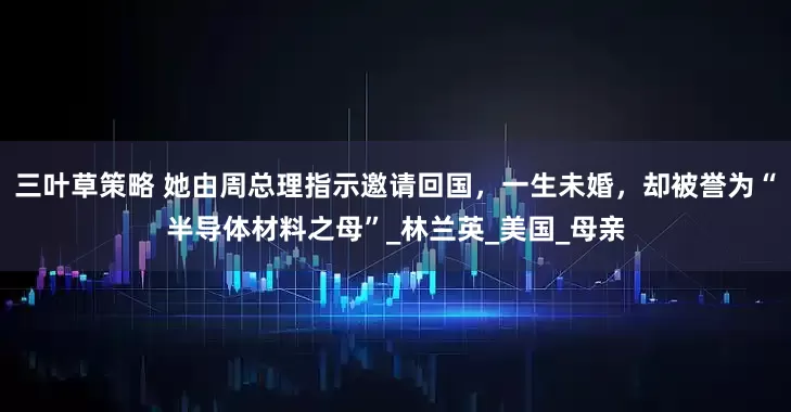 三叶草策略 她由周总理指示邀请回国，一生未婚，却被誉为“半导体材料之母”_林兰英_美国_母亲