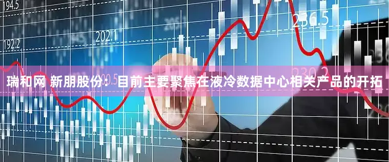 瑞和网 新朋股份：目前主要聚焦在液冷数据中心相关产品的开拓