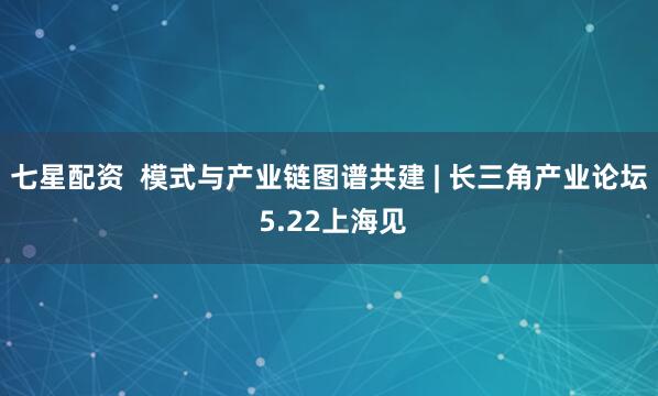 七星配资  模式与产业链图谱共建 | 长三角产业论坛 5.22上海见
