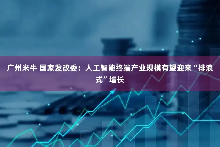 广州米牛 国家发改委：人工智能终端产业规模有望迎来“排浪式”增长