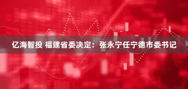 亿海智投 福建省委决定：张永宁任宁德市委书记