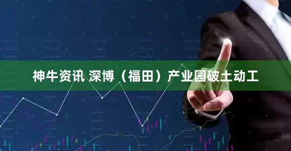 神牛资讯 深博（福田）产业园破土动工