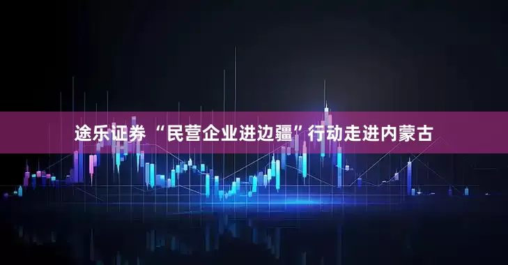 途乐证券 “民营企业进边疆”行动走进内蒙古