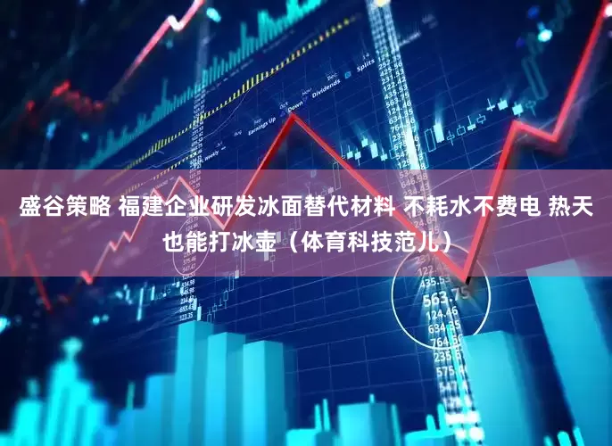 盛谷策略 福建企业研发冰面替代材料 不耗水不费电 热天也能打冰壶（体育科技范儿）