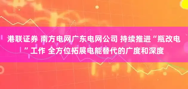 港联证券 南方电网广东电网公司 持续推进“瓶改电”工作 全方位拓展电能替代的广度和深度
