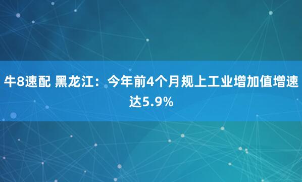 牛8速配 黑龙江：今年前4个月规上工业增加值增速达5.9%
