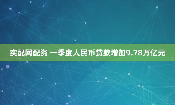 实配网配资 一季度人民币贷款增加9.78万亿元