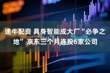 速牛配资 具身智能成大厂“必争之地” 京东三个月连投6家公司