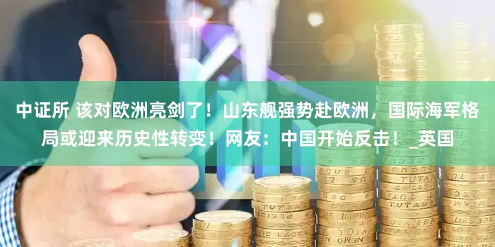 中证所 该对欧洲亮剑了！山东舰强势赴欧洲，国际海军格局或迎来历史性转变！网友：中国开始反击！_英国