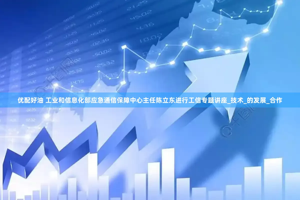 优配好油 工业和信息化部应急通信保障中心主任陈立东进行工信专题讲座_技术_的发展_合作