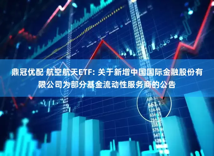鼎冠优配 航空航天ETF: 关于新增中国国际金融股份有限公司为部分基金流动性服务商的公告