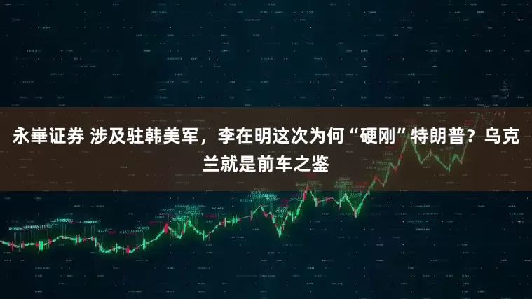 永崋证券 涉及驻韩美军，李在明这次为何“硬刚”特朗普？乌克兰就是前车之鉴