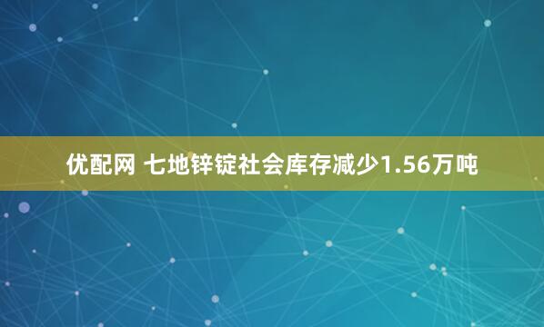 优配网 七地锌锭社会库存减少1.56万吨