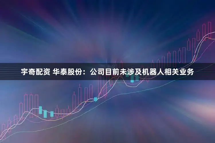 宇奇配资 华泰股份：公司目前未涉及机器人相关业务