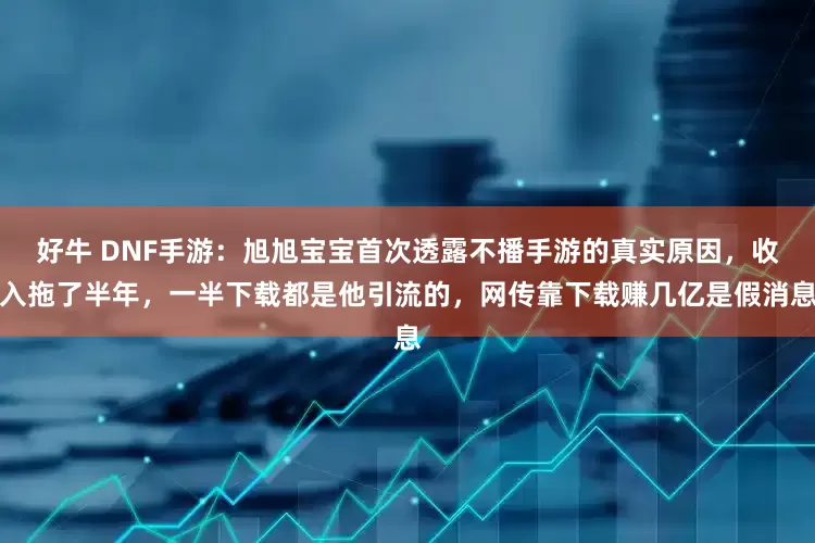 好牛 DNF手游：旭旭宝宝首次透露不播手游的真实原因，收入拖了半年，一半下载都是他引流的，网传靠下载赚几亿是假消息