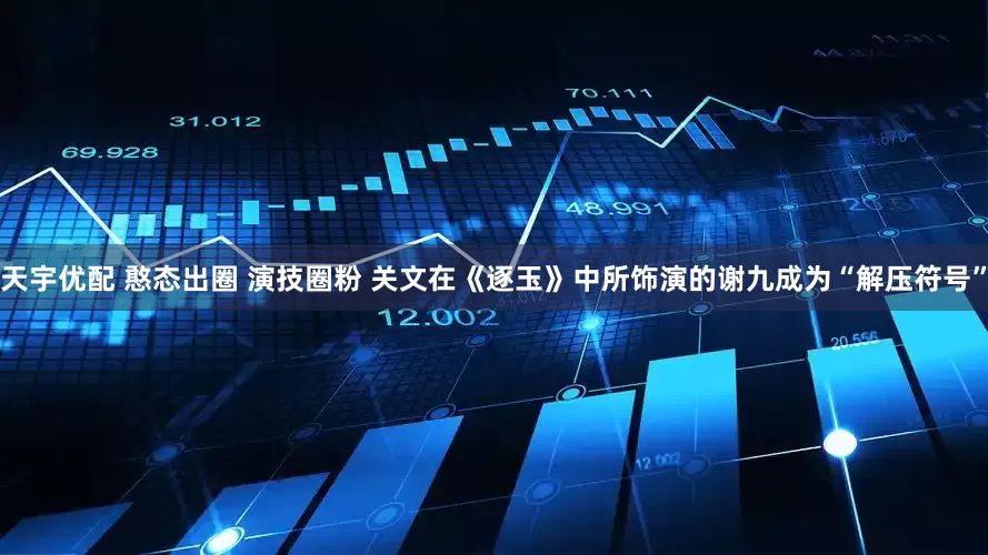 天宇优配 憨态出圈 演技圈粉 关文在《逐玉》中所饰演的谢九成为“解压符号”