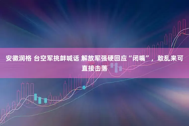 安徽润格 台空军挑衅喊话 解放军强硬回应“闭嘴”，敢乱来可直接击落